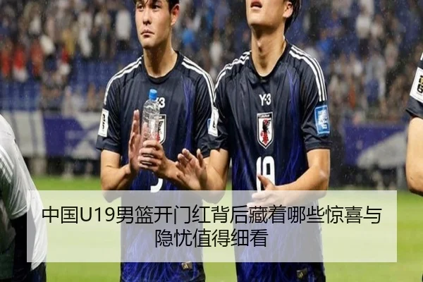 中国U19男篮开门红背后藏着哪些惊喜与隐忧值得细看